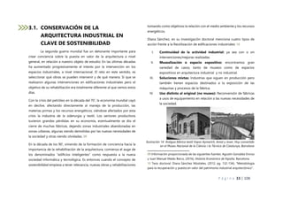 P á g i n a 33 | 108
3.1. CONSERVACIÓN DE LA
ARQUITECTURA INDUSTRIAL EN
CLAVE DE SOSTENIBILIDAD
La segunda guerra mundial fue un detonante importante para
crear conciencia sobre la puesta en valor de la arquitectura a nivel
general, en relación a nuestro objeto de estudio. En las últimas décadas
ha aumentado progresivamente el interés por la intervención en los
espacios industriales, a nivel internacional. El reto en este sentido, es
seleccionar qué obras se pueden intervenir y de qué manera. Sí que se
realizaron algunas intervenciones en edificaciones industriales pero el
objetivo de su rehabilitación era totalmente diferente al que vemos estos
días.
Con la crisis del petróleo en la década del 70’, la economía mundial cayó
en declive, afectando directamente al manejo de la producción, las
materias primas y los recursos energéticos, viéndose afectados por esta
crisis la industria de la siderurgia y textil. Los sectores productivos
tuvieron grandes pérdidas en su economía, eventualmente se dio el
cierre de muchas fábricas, dejando zonas industriales abandonadas en
zonas urbanas, algunas siendo demolidas por las nuevas necesidades de
la sociedad y otras siendo olvidadas. 09
En la década de los 90’, viniendo de la formación de conciencia hacia la
importancia de la rehabilitación de la arquitectura, comienza el auge de
los denominados “edificios inteligentes” como respuesta a la nueva
sociedad informática y tecnológica. Es entonces cuando el concepto de
sostenibilidad empieza a tener relevancia, nuevas obras y rehabilitaciones
tomando como objetivos la relación con el medio ambiente y los recursos
energéticos.
Diana Sánchez, en su investigación doctoral menciona cuatro tipos de
acción frente a la Reutilización de edificaciones industriales: 10
I. Continuidad de la actividad industrial: ya sea con o sin
intervenciones/mejoras realizadas.
II. Musealización o espacio expositivo: encontramos gran
variedad de casos, tanto de museos como de espacios
expositivos en arquitectura industrial y no industrial.
III. Soluciones mixtas: Industrias que siguen en producción pero
también tienen espacios destinados a la exposición de las
máquinas y procesos de la fábrica.
IV. Uso distinto al original (no museo): Reconversión de fábricas
a usos de equipamiento en relación a las nuevas necesidades de
la sociedad.
09 Información proporcionada de las siguientes fuentes: Agustín González Enciso
y Juan Manuel Matés Barco, (2016), Historia Económica de España, Barcelona.
10 Tesis doctoral: Diana Sánchez Mústieles, (2012, pg. 132-134), “Metodología
para la recuperación y puesta en valor del patrimonio industrial arquitectónico”.
Ilustración 14 Antigua fábrica textil Vapor Aymerich, Amat y Jover. Hoy convertido
en el Museu Nacional de la Ciència i la Técnica de Catalunya, Barcelona
 