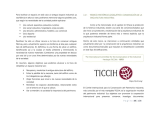 P á g i n a 34 | 108
Para reutilizar un espacio, en este caso un antiguo espacio industrial, ya
sea fábrica en altura o nave, podríamos mencionar algunos posibles usos,
que según las necesidades de la sociedad podrán aplicarse:
 Uso cultural: expositivo, educativo, turístico
 Uso social: educativo, hospitalario, áreas sociales
 Uso terciario: administrativo, hotelero, uso comercial
 Ocio-deporte
 Uso residencial
Reutilizar ha sido un eficaz recurso a la hora de conservar antiguas
fábricas, pero, actualmente, supone una tendencia al alza para cualquier
tipo de edificaciones. En definitiva, es una forma de salvar un edificio,
beneficiando así a la ciudad, al medio ambiente y minimizando la
necesidad de nuevos materiales. Cambiamos una propiedad en desuso
por otra útil y con unos fines determinados por las nuevas necesidades
de la sociedad.
En resumen, algunos objetivos que podemos alcanzar a la hora de
rehabilitar un espacio industrial son:
 Recuperar y revalorizar la antigua estructura del edificio.
 Evitar la pérdida de la memoria, tanto del edificio como de
los trabajadores que albergó.
 Alojar funciones que sirvan a las nuevas necesidades de la
sociedad.
 Revitalizar los espacios abandonados, relacionando estos
con el entorno en el que se ubican.
 Dar a entender a la sociedad la importancia del patrimonio.
3.2.1 MARCO HISTÓRICO-LEGISLATIVO: CONSERVACIÓN DE LA
ARQUITECTURA INDUSTRIAL
Como se ha mencionado en el capítulo 2.4 (Hacia la protección
de la herencia industrial), existen una serie de convenios/tratados que
dan inicio a la protección y revalorización de la arquitectura industrial, de
la que podemos entender de forma más o menos explícita, que la
arquitectura industrial forma parte.
Dentro de este marco, se mencionan a continuación entidades que
actualmente velan por la conservación de la arquitectura industrial, así
como documentos/manuales que impulsen la rehabilitación sostenible
en este tipo de edificaciones.
El Comité Internacional para la Conservación del Patrimonio Industrial,
más conocido por el más manejable TICCIH, es la organización mundial
del patrimonio industrial. Sus objetivos son promover la cooperación
internacional para preservar, conservar, investigar, documentar,
The International Committee for the Conservation of the Industrial
Heritage (TICCIH) - 1973
https://ticcih.org/
 