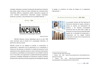 P á g i n a 35 | 108
investigar, interpretar y promover la educación del patrimonio industrial.
Este amplio campo incluye los restos materiales de la industria (sitios
industriales, edificios y arquitectura, planta, maquinaria y equipo), así
como viviendas, asentamientos industriales, paisajes industriales,
productos y procesos, y documentación de la sociedad industrial. 11
https://incuna.es
INCUNA (Industria, Cultura, Naturaleza) nace en el año 1999
como asociación para el estudio de la arqueología industrial y el
patrimonio cultural y natural.
INCUNA concilia en sus objetivos el estudio, la conservación, la
preservación y valorización de los patrimonios en su interrelación e
historia con las personas y el territorio. Su ámbito de actuación ha ido
superando el marco regional y alcanza un marco nacional e internacional,
con presencia y actividades en muchos países. Es una entidad sin afán de
lucro o non profit y una organización no gubernamental que agrupando
a personas y entidades interesadas en la protección, estudio y fomento
del patrimonio industrial promueve programas de investigación aplicada
al paisaje y al territorio con líneas de trabajo en la cooperación
internacional. 12
Los principios rectores del Plan Nacional de
Patrimonio Industrial en España, ultimado y
puesto en marcha con participación de
expertos y de distintas comunidades
autónomas entre los años 2001 y 2002, se
enmarcan en la asunción por parte del Estado
español de la necesidad de preservación y
conservación del rico legado histórico
conservado en el país como consecuencia de
la industrialización. 13
11 Revisar sitio web: https://ticcih.org/
12 Revisar sitio web: https://incuna.es/patrimonio-industrial/patrimonio-
industrial-en-espana/
13 Revisar sitio web: https://www.culturaydeporte.gob.es/planes-
nacionales/planes-nacionales/patrimonio-industrial.html
Plan Nacional de Patrimonio Industrial - 2001-2002
INDUNA - 1999
 