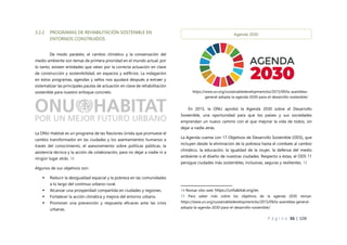 P á g i n a 36 | 108
3.2.2 PROGRAMAS DE REHABILITACIÓN SOSTENIBLE EN
ENTORNOS CONSTRUIDOS
De modo paralelo, el cambio climático y la conservación del
medio ambiente son temas de primera prioridad en el mundo actual, por
lo tanto, existen entidades que velan por la correcta actuación en clave
de construcción y sostenibilidad, en espacios y edificios. La indagación
en estos programas, agendas y sellos nos ayudará después a extraer y
sistematizar las principales pautas de actuación en clave de rehabilitación
sostenible para nuestro enfoque concreto.
La ONU-Habitat es un programa de las Naciones Unida que promueve el
cambio transformador en las ciudades y los asentamientos humanos a
través del conocimiento, el asesoramiento sobre políticas públicas, la
asistencia técnica y la acción de colaboración, para no dejar a nadie ni a
ningún lugar atrás. 14
Algunos de sus objetivos son:
 Reducir la desigualdad espacial y la pobreza en las comunidades
a lo largo del continuo urbano-rural.
 Alcanzar una prosperidad compartida en ciudades y regiones.
 Fortalecer la acción climática y mejora del entorno urbano.
 Promover una prevención y respuesta eficaces ante las crisis
urbanas.
En 2015, la ONU aprobó la Agenda 2030 sobre el Desarrollo
Sostenible, una oportunidad para que los países y sus sociedades
emprendan un nuevo camino con el que mejorar la vida de todos, sin
dejar a nadie atrás.
La Agenda cuenta con 17 Objetivos de Desarrollo Sostenible (ODS), que
incluyen desde la eliminación de la pobreza hasta el combate al cambio
climático, la educación, la igualdad de la mujer, la defensa del medio
ambiente o el diseño de nuestras ciudades. Respecto a éstas, el ODS 11
persigue ciudades más sostenibles, inclusivas, seguras y resilientes. 15
14 Revisar sitio web: https://unhabitat.org/es
15 Para saber más sobre los objetivos de la agenda 2030 revisar:
https://www.un.org/sustainabledevelopment/es/2015/09/la-asamblea-general-
adopta-la-agenda-2030-para-el-desarrollo-sostenible/
Agenda 2030
https://www.un.org/sustainabledevelopment/es/2015/09/la-asamblea-
general-adopta-la-agenda-2030-para-el-desarrollo-sostenible/
 