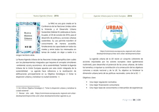 P á g i n a 38 | 108
La NAU es una guía creada en la
Conferencia de las Naciones Unidas sobre
la Vivienda y el Desarrollo Urbano
Sostenible (Hábitat III) celebrada en Quito,
Ecuador, el 20 de octubre de 2016, para el
desarrollo de políticas y acciones urbanas
sostenibles. Su uso permite transferir el
conocimiento de manera accesible,
fortaleciendo las capacidades en todos los
niveles y entre todos los interesados en
temas de ciudad, sin dejar a nadie ni a
ningún territorio atrás.
La Nueva Agenda Urbana de las Naciones Unidas ejemplifica bien cuáles
son los planteamientos integrados que requiere el concepto simultáneo
–ambiental, social y económico- de la sostenibilidad. También la Agenda
Urbana de la Unión Europea apuesta por esta visión integrada de la
sostenibilidad. La agenda hace referencia a la reutilización de
edificaciones principalmente en su Objetivo Estratégico 2: Evitar la
dispersión urbana y revitalizar la ciudad existente. 16
16 Ver infirme: Objetivo Estratégico 2: “Evitar la dispersión urbana y revitalizar la
ciudad existente”.
17 Revisar sitio web: https://commission.europa.eu/eu-regional-and-urban-
development/topics/cities-and-urban-development/urban-agenda-eu_es
La agenda urbana de la UE reúne un conjunto coherente de
acciones impulsadas por los actores europeos clave (gobernanza
multinivel), para desarrollar el potencial de las zonas urbanas, de todos
los tamaños, e impulsar su contribución a la consecución de los objetivos
comunes a escala nacional y de la UE. Su objetivo es fortalecer la
dimensión urbana tanto de las políticas nacionales, como de la UE. 17
Objetivos clave:
 Una mejor regulación normativa
 Una mejor financiación comunitaria
 Una mejor base de conocimiento e intercambio de experiencias
Nueva Agenda Urbana - 2016 Agenda Urbana para la Unión Europea - 2016
https://commission.europa.eu/eu-regional-and-urban-
development/topics/cities-and-urban-development/urban-
agenda-eu_es
 