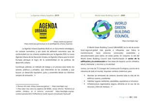 P á g i n a 39 | 108
La Agenda Urbana Española (AUE) es un documento estratégico,
sin carácter normativo, y por tanto de adhesión voluntaria, que, de
conformidad con los criterios establecidos por la Agenda 2030, la nueva
Agenda Urbana de las Naciones Unidas y la Agenda Urbana para la Unión
Europea persigue el logro de la sostenibilidad en las políticas de
desarrollo urbano.
Constituye, además, un método de trabajo y un proceso para todos los
actores, públicos y privados, que intervienen en las ciudades y que
buscan un desarrollo equitativo, justo y sostenible desde sus distintos
campos de actuación. 18
18 Revisar sitio web: vhttps://www.aue.gob.es/ / https://worldgbc.org/
19 Para saber más sobre los objetivos del WGBC, revisar informe: “Resiliencia al
cambio climático en el entorno construido”. https://worldgbc.org/wp-
content/uploads/2022/10/Resilience-Guide-espanol_Actualizado13julio.pdf
El World Green Building Council (WorldGBC) es la red de acción
local-regional-global más grande e influyente, que lidera la
transformación hacia entornos construidos sostenibles y
descarbonizados para todos, en todas partes. En conjunto, la red del
World Green Building Council está transformando el sector de la
edificación y la construcción en tres áreas de impacto: acción climática,
salud y bienestar, y recursos y circularidad.
Juntos, con más de 75 Consejos de Construcción Ecológica y socios de la
industria de todo el mundo, impulsan cambios sistémicos para:
 Abordar las emisiones de carbono durante toda la vida de los
edificios nuevos y existentes
 Habilitar lugares resilientes, saludables, equitativos e inclusivos
 Infraestructura regenerativa segura, eficiente en el uso de los
recursos y libre de residuos. 19
vhttps://www.aue.gob.es/
https://www.aue.gob.es/que-es-la-aue#Agenda_Urbana_Espanola
World Green Building Council - 2009
https://worldgbc.org/
La Agenda Urbana Española- 2019
 