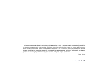 P á g i n a 4 | 108
…son magníficos ejemplos de inteligencia en su planificación y de destreza en su diseño, y para todos aquellos que representan la arquitectura
de calidad, tienen importancia por su funcionalidad y su lógica, y a veces incluso resultan emotivos ejemplos del “bello arte de la construcción”.
Poseen las virtudes vitruvianas de “firmeza”, puesto que todavía permanecen en pie; de “comodidad”, porque han demostrado ser adaptables
a nuevos usos una vez que las funciones para las que fueron erigidas han desaparecido, y de “hermosura”, ya que todavía son capaces de
producir esas emociones y respuestas misteriosas que se supone son privilegios de la “gran arquitectura”
- Reyner Banham
 