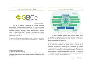 P á g i n a 40 | 108
Uno de los objetivos fundacionales de GBCe es desarrollar
actividades de cooperación e investigación en los ámbitos nacional e
internacional en la búsqueda de mejoras en el campo de la edificación
sostenible mediante el desarrollo y gestión de herramientas y métodos
fiables y actuales que permitan la valoración y certificación de la calidad
ambiental de la obra, en sus diversas fases; diseño, materiales,
construcción y vida útil. 20
Por esa razón, GBCe impulsa, participa y difunde proyectos en un campo
en el que aún hay mucho por descubrir, la sostenibilidad en la edificación.
20 Revisa sitio web: https://gbce.es/
21 “Comunicación de la Comisión al parlamento europeo, al Consejo europeo, al
Consejo, al Comité económico y social europeo y al comité de las regiones”, Pacto
Verde Europeo
En 2020 se presenta el Pacto Verde Europeo para la Unión
Europea (UE) y sus ciudadanos. Reanuda el compromiso de la Comisión
de responder a los desafíos del clima y el medio ambiente, que constituye
la tarea definitoria de esta generación.
Para sacar adelante el Pacto Verde Europeo, debemos reflexionar acerca
de las políticas de suministro de energía limpia al conjunto de la
economía, la industria, la producción y el consumo, las grandes
infraestructuras, el transporte, la alimentación y la agricultura, la
construcción, la fiscalidad y las prestaciones sociales. Para la consecución
de esos objetivos es imprescindible dotar de mayor valor a la protección
y el restablecimiento de los ecosistemas naturales, el uso sostenible de
los recursos y la mejora de la salud humana. 21
Green Building Council España - 2009
https://worldgbc.org/
Ilustración 13 Iniciativas por parte del Green Building Council España
El Pacto Verde Europeo - 2020
 