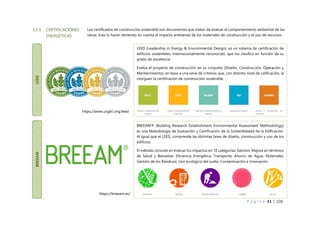 P á g i n a 41 | 108
3.2.3 CERTIFICACIONES
ENERGÉTICAS
LEED
LEED (Leadership in Energy & Environmental Design), es un sistema de certificación de
edificios sostenibles, internacionalmente reconocido, que los clasifica en función de su
grado de excelencia.
Evalúa el proyecto de construcción en su conjunto (Diseño, Construcción, Operación y
Mantenimiento), en base a una serie de criterios que, con distinto nivel de calificación, le
otorguen la certificación de construcción sostenible.
BREEAM
BREEAM® (Building Research Establishment Environmental Assessment Methodology)
es una Metodología de Evaluación y Certificación de la Sostenibilidad de la Edificación.
Al igual que el LEED, comprende las distintas fases de diseño, construcción y uso de los
edificios.
El método consiste en evaluar los impactos en 10 categorías: Gestión; Mejora en términos
de Salud y Bienestar; Eficiencia Energética; Transporte; Ahorro de Agua; Materiales;
Gestión de los Residuos; Uso ecológico del suelo; Contaminación e Innovación.
https://breeam.es/
https://www.usgbc.org/leed
Los certificados de construcción sostenible son documentos que tratan de evaluar el comportamiento ambiental de las
obras. Esto lo hacen teniendo en cuenta el impacto ambiental de los materiales de construcción y el uso de recursos.
 