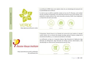 P á g i n a 42 | 108
CERTIFICACION
VERDE
La certificación VERDE tiene como objetivo dotar de una metodología de evaluación de
la sostenibilidad de los edificios.
Su visión es que un edificio sostenible cumpla con las cinco Ps: Personas, como calidad
de vida y bienestar; Prosperidad, como desarrollo económico local y justo; Planeta, como
protección a nuestro entorno; Paz, como concordia y armonía y Pacto, como implicación
y compromiso de todos para todos.
PASSIVHAUS
El Passivhaus, Passive House, es un Estándar de construcción que combina un elevado
confort interior con un consumo de energía muy bajo, gracias al máximo cuidado de la
envolvente del edificio y a un sistema de ventilación controlada.
La certificación se basa en 4 requisitos básicos: Baja Demanda de Calefacción; Baja
Demanda de Refrigeración; Baja Demanda de Energía primaria (electricidad) y Alta
Hermeticidad con menos de 0,6 renovaciones de aire por hora.
https://passivehouse.com/03_certification
/03_certification.htm
https://gbce.es/certificacion-verde/
 