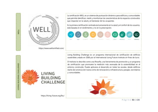 P á g i n a 43 | 108
WELL
La certificación WELL es un sistema de puntuación dinámico para edificios y comunidades
que permite identificar, medir y monitorizar las características de los espacios construidos
que impactan en la salud y el bienestar de los ocupantes.
Es la primera certificación centrada exclusivamente en la salud y el confort de los usuarios,
está basada en el rendimiento y no en la prescripción.
LIVING
BUILDING
CHALLENGE
Living Building Challenge es un programa internacional de certificación de edificios
sostenibles creado en 2006 por el International Living Future Institute sin fines de lucro.
El Instituto lo describe como una filosofía, una herramienta de promoción y un programa
de certificación que promueve la medición más avanzada de la sostenibilidad en el
entorno construido. Puede aplicarse al desarrollo en todas las escalas, desde edificios
(tanto de construcción nueva como de renovación) a infraestructura, paisajes, vecindarios
y comunidades.
https://www.wellcertified.com/
https://living-future.org/lbc/
 