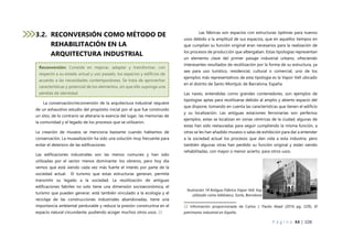 P á g i n a 44 | 108
3.2. RECONVERSIÓN COMO MÉTODO DE
REHABILITACIÓN EN LA
ARQUITECTURA INDUSTRIAL
La conservación/reconversión de la arquitectura industrial requiere
de un exhaustivo estudio del propósito inicial por el que fue construido
un sitio, de lo contrario se alteraría la esencia del lugar, las memorias de
la comunidad y el legado de los procesos que se utilizaron.
La creación de museos se menciona bastante cuando hablamos de
conservación. La musealización ha sido una solución muy frecuente para
evitar el deterioro de las edificaciones
Las edificaciones industriales son las menos comunes y han sido
utilizadas por el sector menos dominante: los obreros, pero hoy día
vemos que está siendo cada vez más fuerte el interés por parte de la
sociedad actual. El turismo que estas estructuras generan, permite
transmitir su legado a la sociedad. La reutilización de antiguas
edificaciones fabriles no solo tiene una dimensión socioeconómica, el
turismo que pueden generar, está también vinculado a la ecología y el
reciclaje de las construcciones industriales abandonadas, tiene una
importancia ambiental perdurable y reduce la presión constructiva en el
espacio natural circundante, pudiendo acoger muchos otros usos. 22
Las fábricas son espacios con estructuras óptimas para nuevos
usos debido a la amplitud de sus espacios, que en aquellos tiempos en
que cumplían su función original eran necesarios para la realización de
los procesos de producción que albergaban. Estas tipologías representan
un elemento clave del primer paisaje industrial urbano, ofreciendo
interesantes resultados de reutilización por la forma de su estructura, ya
sea para uso turístico, residencial, cultural o comercial, uno de los
ejemplos más representativos de esta tipología es la Vapor Vell ubicado
en el distrito de Sants-Montjuïc de Barcelona, España.
Las naves, entendidas como grandes contenedores, son ejemplos de
tipologías aptas para reutilizarse debido al amplio y abierto espacio del
que dispone, tomando en cuenta las características que tienen el edificio
y su localización. Las antiguas estaciones ferroviarias son perfectos
ejemplos, estas se localizan en zonas céntricas de la ciudad, algunas de
estas han sido restauradas para seguir cumpliendo la misma función, a
otras se les han añadido museos o salas de exhibición para dar a entender
a la sociedad actual los procesos que dan vida a esta industria, pero
también algunas otras han perdido su función original y están siendo
rehabilitadas, con mayor o menor acierto, para otros usos.
22 Información proporcionada de Carlos J. Pardo Abad (2016 pg. 229), El
patrimonio industrial en España.
Ilustración 14 Antigua Fábrica Vapor Vell, hoy
utilizada como biblioteca, Sants, Barcelona
Reconversión: Consiste en mejorar, adaptar y transformar, con
respecto a su estado actual y uso pasado, los espacios y edificios de
acuerdo a las necesidades contemporáneas. Se trata de aprovechar
características y potencial de los elementos, sin que ello suponga una
pérdida de identidad.
 