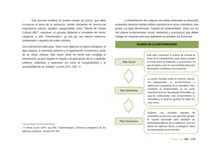 P á g i n a 46 | 108
Este proceso conlleva un amplio campo de acción, que debe
incorporar el tema de la valoración, donde inmuebles de reconocida
importancia cultural, aquellos categorizados como “Bienes de Interés
Cultural (BIC)”, requieren un proceso diferente a inmuebles de menor
categoría, o solo “inventariados”, ya sea por sus valores históricos,
ambientales o aquellos de orden utilitario.
Una intervención adecuada, “tiene como objetivos la mejora energética, el
bajo impacto, la valoración histórica y la regeneración económica y social
de las zonas urbanas. Esta nueva visión ha hecho más compleja la
intervención, ya que requiere el respeto y la apreciación de las cualidades
estéticas, materiales y espaciales, así como la compatibilidad y la
reversibilidad de los trabajos” (Lucchi 2015, 230). 08
24: Elena Lucchi (2015, pg 230), “Sostenibilidad y eficiencia energética de los
edificios históricos”, Revista PH 104.
La rehabilitación de cualquier sitio debe contemplar su desarrollo
sostenible, tema de imprescindible importancia en estos momentos, este
posee una base denominada “trípode de sostenibilidad”. Estos son los
tres pilares fundamentales (social, ambiental y económico) que deben
trabajar en conjunto para que realmente se cumplan sus funciones.
Pilar Social
Este pilar constituye la puerta de entrada al
tema de la sostenibilidad, pues busca proveer
la unión entre la población y su bienestar, ya
que se aspira a vivir en una sociedad más justa,
eliminando la pobreza y las injusticias.
PILARES DE LA SOSTENIBILIDAD
Pilar Ambiental
La acción humana sobre el entorno natural,
ha representado, la transformación y
destrucción progresiva de la naturaleza. Para
mantener la biodiversidad, es de suma
importancia el uso de energías renovables, ya
que las tradicionales solo comprometen la
atmosfera y la salud en general de todos los
seres vivos.
Sostener una sociedad requiere de
actividades productivas que permitan generar
la riqueza apropiada para satisfacer las
necesidades básicas de su población, que van
desde los aspectos físicos y biológicos hasta
las necesidades socioculturales.
Pilar Económico
 