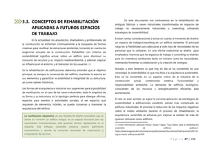 P á g i n a 47 | 108
3.3. CONCEPTOS DE REHABILITACIÓN
APLICADAS A FUTUROS ESPACIOS
DE TRABAJO
En la actualidad, los arquitectos, diseñadores y profesionales de
la construcción se enfrentan continuamente a la búsqueda de formas
creativas para reutilizar las estructuras existentes, tomando en cuenta las
exigencias actuales de la construcción. Rehabilitar con criterios de
sostenibilidad significa actuar sobre un edificio para disminuir su
consumo de recursos y su impacto medioambiental, y además mejorar
su influencia en el entorno y el bienestar de los usuarios. 24
En la rehabilitación de edificaciones debemos entender que el objetivo
principal, es siempre la conservación del edificio, mantener la esencia en
sus elementos y garantizar la estabilidad e integridad de su estructura,
así como valores históricos.
Las formas de la arquitectura industrial son sugerentes para la posibilidad
de reutilización, en el caso de las naves industriales, dada la amplitud de
su forma y su estructura, es la tipología perfecta para albergar oficinas,
espacios para eventos o actividades sociales, al ser espacios que
requieren de elementos móviles, se puede conservar y mantener la
arquitectura del edificio.
En este documento nos centraremos en la rehabilitación de
antiguas fábricas y naves industriales transformadas en espacios de
trabajo no necesariamente industriales o coworking, utilizando
estrategias de sostenibilidad.
Existen ciertas consideraciones a tomar en cuenta al momento de diseñar
un espacio de trabajo/coworking en un edificio existente. El principal
rasgo es la flexibilidad para adecuarse a todo tipo de necesidades de las
personas que lo utilizarán. En una oficina tradicional se diseña para
empleados, mientras que los espacios de trabajo o coworking se diseñan
para los miembros cambiantes tanto en número como en necesidades,
intentando fomentar la colaboración y la creación de sinergias.
Aunado a esto tenemos lo que hoy en día se ha convertido en una
necesidad, la sostenibilidad, lo que nos lleva a la arquitectura sustentable.
Esta se ha convertido en un aspecto crítico de la industria de la
construcción actual, combinando estética, funcionalidad y
responsabilidad ambiental. La demanda de edificios ecológicos,
conscientes de los recursos y energéticamente eficientes está
aumentando.
El reto en este sentido, es lograr la correcta aplicación de estrategias de
sostenibilidad a edificaciones existente, siendo más complicado en
edificios industriales. Al priorizar la reducción de los impactos negativos
sobre el medio ambiente durante el proceso de rehabilitación, la
arquitectura sostenible se esfuerza por mejorar la calidad de vida de
quienes utilizaran estos edificios.
24 Como información adicional revisar: Grupo Tragsa, “Guía básica para la rehabilitación
sostenible de edificios públicos”,
https://www.tragsa.es/es/comunicacion/publicaciones/Documents/Publicaciones%20I+D+
i/guia-basica-edificacion44.PDF
La reutilización adaptativa, es una filosofía de diseño innovadora que se
centra en convertir un edificio antiguo en un espacio funcional para las
necesidades contemporáneas, está ganando terreno rápidamente en la
industria. Este enfoque sostenible preserva nuestro patrimonio
arquitectónico y aborda las crecientes demandas de urbanización y
conservación de recursos.
 