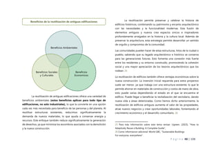 P á g i n a 48 | 108
La reutilización de antiguas edificaciones ofrece una variedad de
beneficios ambientales (estos beneficios aplican para todo tipo de
edificaciones, no solo industriales), lo que la convierte en una opción
cada vez más necesitada para beneficio de las personas y del planeta. Al
reutilizar estructuras existentes, reducimos significativamente la
demanda de nuevos materiales, lo que ayuda a conservar energía y
recursos. Este enfoque también reduce significativamente la generación
de desechos, ya que minimiza los escombros asociados con la demolición
y la nueva construcción.
La reutilización permite preservar y celebrar la historia de
edificios históricos, combinando su patrimonio y encanto arquitectónico
con las necesidades y la funcionalidad modernas. Esta fusión de
elementos antiguos y nuevos crea espacios únicos e inspiradores
profundamente arraigados en la historia y la cultura local. Además de
preservar la arquitectura, esta estrategia permite desarrollar un sentido
de orgullo y compromiso de la comunidad.
Las comunidades pueden hacer de estas estructuras, hitos de la ciudad o
pueblo, sabiendo que su legado arquitectónico e histórico se conserva
para las generaciones futuras. Esto fomenta una conexión más fuerte
entre los residentes y su entorno construido, promoviendo la cohesión
social y una mayor apreciación de los tesoros arquitectónicos que los
rodean. 25
La reutilización de edificios también ofrece ventajas económicas sobre la
nueva construcción. La inversión inicial requerida para estos proyectos
suele ser menor, ya que trabaja con una estructura existente, lo que le
permite ahorrar en materiales de construcción y costos de mano de obra,
esto puede varias dependiendo el estado en el que se encuentra el
edificio. Puede llegar a beneficiar la revitalización del vecindario, dando
nueva vida a áreas deterioradas. Como hemos dicho anteriormente, la
reutilización de edificios antiguos aumenta el valor de las propiedades,
atrae nuevos negocios y crear oportunidades laborales, fomentando el
crecimiento económico y el desarrollo comunitario. 26
25 Para más información sobre este tema revisar: Ugreen. (2023), “How to
Adaptively Reuse a Building: A Complete Guide”,
26 Como informacion adicional: World GBC, “Sustainable Buildings
For everyone, everywhere”.
Beneficios Ambientales
Beneficios
Economicos
Beneficios Sociales
y Culturales
Beneficios de la reutilización de antiguas edificaciones
 