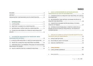 P á g i n a 5 | 108
RESUMEN ...........................................................................................................................6
ABSTRACT...........................................................................................................................8
PRESENTACIÓN Y DESTINATARIOS DE ESTA INVESTIGACIÓN ................. 10
1. INTRODUCCIÓN ............................................................................................... 12
1.1. JUSTIFICACIÓN.................................................................................................... 13
1.2. OBJETIVOS Y ALCANCE DE LA INVESTIGACIÓN.................................... 14
1.3. METODOLOGÍA Y ESTRUCTURA DE LA INVESTIGACIÓN .................. 15
1.4. ESTADO DEL ARTE RESPECTO A ESPACIOS INDUSTRIALES EN
DESUSO............................................................................................................................ 16
2. LOS ESPACIOS INDUSTRIALES EN TRANSICIÓN. BREVE
APROXIMACIÓN HISTÓRICA .............................................................................. 18
2.1. LA REVOLUCIÓN INDUSTRIAL. EL INICIO DE UNA NUEVA ERA ....... 21
2.2. INICIOS DE LA ARQUITECTURA INDUSTRIAL EN ESPAÑA ................ 24
2.3. APROXIMACIÓN A LAS PRIMERAS TIPOLOGÍAS DE EDIFICACIONES
INDUSTRIALES EN ESPAÑA...................................................................................... 26
2.4. HACIA LA PROTECCION DE LA HERENCIA INDUSTRIAL .................... 29
INDICE
3. HACIA LA RECONVERSIÓN DE ANTIGUOS ESPACIOS
INDUSTRIALES EN CLAVE DE SOSTENIBILIDAD.........................................32
3.1. CONSERVACIÓN DE LA ARQUITECTURA INDUSTRIAL EN CLAVE DE
SOSTENIBILIDAD...........................................................................................................33
3.2. RECONVERSIÓN COMO MÉTODO DE REHABILITACIÓN EN LA
ARQUITECTURA INDUSTRIAL ..................................................................................44
3.3. CONCEPTOS DE REHABILITACIÓN APLICADAS A FUTUROS
ESPACIOS DE TRABAJO..............................................................................................47
3.4. CRITERIOS DE SOSTENIBILIDAD A TENER EN CUENTA EN LA
REHABILITACION DE ESPACIOS INDUSTRIALES. UN INTENTO DE
SISTEMATIZACION.......................................................................................................53
4. ANÁLISIS DE EJEMPLOS DE REUTILIZACIÓN ADAPTATIVA EN
ANTIGUOS ESPACIOS INDUSTRIALES.............................................................62
4.1. ESTRUCTURA DE FICHAS.................................................................................63
4.2. SELECCIÓN DE CASOS A ESTUDIAR............................................................65
4.3. ANALISIS COMPARATIVO ...............................................................................94
5. CONCLUSIONES ............................................................................................. 100
5.1. CONCLUSIONES GENERALES ..................................................................... 101
6. BIBLIOGRAFÍA................................................................................................. 104
 