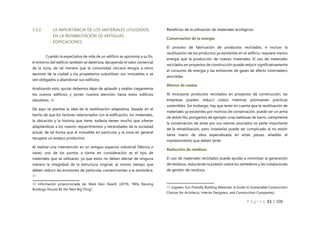 P á g i n a 51 | 108
3.3.2. LA IMPORTANCIA DE LOS MATERIALES UTILIZADOS
EN LA REHABILITACIÓN DE ANTIGUAS
EDIFICACIONES.
Cuando la expectativa de vida de un edificio se aproxima a su fin,
el entorno del edificio también se deteriora, decayendo el valor comercial
de la zona, de tal manera que la comunidad cercana emigra a otros
sectores de la ciudad y los propietarios subutilizan sus inmuebles o se
ven obligados a abandonar sus edificios.
Analizando esto, quizás debemos dejar de aplaudir y exaltar ciegamente
los nuevos edificios y poner nuestra atención hacia estos edificios
obsoletos. 30
De aquí se plantea la idea de la reutilización adaptativa, basada en el
hecho de que los factores relacionados con la edificación, los materiales,
la ubicación y la historia que tiene, todavía tienen mucho que ofrecer
adaptándose a los nuevos requerimientos y necesidades de la sociedad
actual, de tal forma que el inmueble en particular y la zona en general
recupere un estatus productivo.
Al realizar una intervención en un antiguo espacios industrial (fábrica o
nave), uno de los puntos a tomar en consideración es el tipo de
materiales que se utilizaran, ya que estos no deben afectar de ninguna
manera la integridad de la estructura original, al mismo tiempo que
deben reducir las emisiones de partículas contaminantes a la atmósfera.
31
30 Información proporcionada de: Mark Alan Hewitt, (2019), “Why Reusing
Buildings Should Be the Next Big Thing”,
Beneficios de la utilización de materiales ecológicos:
Conservación de la energía
El proceso de fabricación de productos reciclados, e incluso la
reutilización de los productos ya existentes en el edificio, requiere menos
energía que la producción de nuevos materiales. El uso de materiales
reciclados en proyectos de construcción puede reducir significativamente
el consumo de energía y las emisiones de gases de efecto invernadero
asociadas.
Ahorro de costos
Al incorporar productos reciclados en proyectos de construcción, las
empresas pueden reducir costos mientras promueven prácticas
sostenibles. Sin embargo, hay que tener en cuenta que la reutilización de
materiales ya existentes por motivos de conservación, puede ser un arma
de doble filo, pongamos de ejemplo unas baldosas de barro, ciertamente
la conservación de estas por sus valores asociados es parte importante
de la rehabilitación, pero instalarlas puede ser complicado al no existir
tanta mano de obra especializada en estas piezas, añadido el
mantenimiento que deben tener.
Reducción de residuos
El uso de materiales reciclados puede ayudar a minimizar la generación
de residuos, reduciendo la presión sobre los vertederos y las instalaciones
de gestión de residuos.
31 (Ugreen, Eco-Friendly Building Materials: A Guide to Sustainable Construction
Choices for Architects, Interior Designers, and Construction Companies),
 