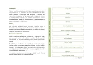 P á g i n a 52 | 108
Durabilidad
Muchos materiales reciclados ofrecen mayor durabilidad y resiliencia en
comparación con los materiales de construcción tradicionales. Esto
puede conducir a estructuras más duraderas y requisitos de
mantenimiento reducidos. Por ejemplo, la madera de plástico reciclada
es resistente a la putrefacción y los insectos, mientras que la madera
recuperada puede ofrecer una mayor resistencia y estabilidad debido a
sus características de envejecimiento.
Estética
Los materiales reciclados pueden contribuir a diseños únicos e
innovadores, creando espacios visualmente atractivos que muestran su
belleza y la versatilidad. Puede ayudar también, a la valorización de estos
materiales así como de los ya existentes.
Compromiso ambiental
Ayuda a mejorar la reputación de una empresa u organización, atraer
clientes conscientes del medio ambiente y contribuir al esfuerzo global
para proteger los recursos de nuestro planeta para las generaciones
futuras.
En definitiva, la reutilización de materiales de construcción implica
ahorrar un alto porcentaje de energía incorporada. Encontrar nuevos
usos para edificios antiguos reduce significativamente el consumo de
energía asociado con la demolición de una estructura y la construcción
de una nueva para reemplazarla. 32
32 Para saber mas sobre este tema revisar: Ugreen (2022), “Benefits of Using
Recycled Materials: A Guide For Building Professionals”,
M A D E R A
M
A
T
E
R
I
A
L
E
S
E
C
O
L
O
G
I
C
O
S
BAMBU
CELULOSA
CORCHO
ACERO RECICLADO
BARRO / TIERRA APISONADA
PAJA
TEJAS SOLARES
LANA DE OVEJA
PINTURAS BAJAS EN COV (Compuestos orgánicos volátiles)
CÁÑAMO
TECHOS/PAREDES VERDE
 