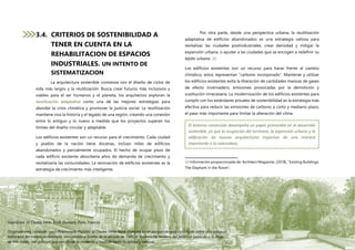P á g i n a 53 | 108
3.4. CRITERIOS DE SOSTENIBILIDAD A
TENER EN CUENTA EN LA
REHABILITACION DE ESPACIOS
INDUSTRIALES. UN INTENTO DE
SISTEMATIZACION
La arquitectura sostenible comienza con el diseño de ciclos de
vida más largos y la reutilización. Busca crear futuros más inclusivos y
viables para el ser humanos y el planeta, los arquitectos exploran la
reutilización adaptativa como una de las mejores estrategias para
abordar la crisis climática y promover la justicia social. La reutilización
mantiene viva la historia y el legado de una región, creando una conexión
entre lo antiguo y lo nuevo a medida que los proyectos superan los
límites del diseño circular y adaptable.
Los edificios existentes son un recurso para el crecimiento. Cada ciudad
y pueblo de la nación tiene docenas, incluso miles de edificios
abandonados y parcialmente ocupados. El hecho de ocupar pisos de
cada edificio existente absorbería años de demanda de crecimiento y
revitalizaría las comunidades. La renovación de edificios existentes es la
estrategia de crecimiento más inteligente.
Por otra parte, desde una perspectiva urbana, la reutilización
adaptativa de edificios abandonados es una estrategia valiosa para
revitalizar las ciudades postindustriales, crear densidad y mitigar la
expansión urbana, o ayudar a las ciudades que se encogen a redefinir su
tejido urbano. 33
Los edificios existentes son un recurso para hacer frente al cambio
climático, estos representan “carbono incorporado”. Mantener y utilizar
los edificios existentes evita la liberación de cantidades masivas de gases
de efecto invernadero, emisiones provocadas por la demolición y
sustitución innecesaria. La modernización de los edificios existentes para
cumplir con los estándares actuales de sostenibilidad es la estrategia más
efectiva para reducir las emisiones de carbono a corto y mediano plazo,
el paso más importante para limitar la alteración del clima.
33 Información proporcionada de: Architect Magazine, (2018), “Existing Buildings:
The Elephant in the Room”.
Ilustración 16 Coulée Verte René-Dumont, París, Francia
Originalmente conocido como Promenade Plantée, el Coulée Verte René-Dumont es un parque elevado construido sobre una antigua
estructura ferroviaria revitalizada. Inaugurado a finales de la década de 1980, el exuberante sendero del jardín se extiende a lo largo
de tres millas, con paisajes que van desde lo moderno y cuidado hasta lo salvaje y natural.
El entorno construido desempeña un papel primordial en el desarrollo
sostenible, ya que la ocupación del territorio, la expansión urbana y la
edificación de nuevas arquitecturas impactan de una manera
importante a la naturaleza,
 
