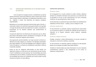 P á g i n a 55 | 108
3.4.1. DIMENSIONES ABORDADAS EN LA REHABILITACIÓN
DE EDIFICIOS
Como se explicó en la página anterior, la rehabilitación se aborda
desde la dimensión urbana para reflexionar sobre el impacto de la misma
sobre el espacio público, hasta llegar a la rehabilitación del edificio como
tal, llegando a niveles más específicos de aspectos ecológicos
implementados.
Basándonos en los estudios expuestos anteriormente (guías, informes…),
se procede a realizar una clasificación que pueda utilizarse como ejemplo
a lo largo de este documento para determinar el análisis, comparación y
evaluaciones de los distintos ejemplos que posteriormente se
presentaran.
Se partirá de determinar las dimensiones de evaluación que se utilizan
para evaluar cada ejemplo (urbano, arquitectónico y ecológico). Así, cada
dimensión constará de categorías que la definen.
Esta organización permite identificar con mayor precisión la eficiencia o
deficiencia de cada categoría con respecto a los ejemplos presentados,
para luego establecer una serie de estrategias que se deberían cumplir a
la hora de elaborar un proyecto de rehabilitación sostenible en fábricas
industriales obsoletas.
Insisto en que las categorías seleccionadas en este estudio son
elaboración propia y no tiene que ser así estrictamente de esta manera,
si bien la reutilización es de las prácticas más recomendadas para evitar
la obsolescencia de los edificios, el planeta evoluciona constantemente y
las necesidades del humano son cambiantes, por lo tanto, existen muchas
maneras de intervenir en estos edificios.
DIMENSIONES ABORDADAS
Dimensión urbana
En la búsqueda de un mundo resiliente al cambio climático, debemos
siempre dar prioridad al bienestar de las personas y la conservación de
la naturaleza, en el que no sólo sobrevivamos a las crisis y amenazas
climáticas, sino que prosperemos a pesar de ellas.
En esta dimensión se analizará de qué manera afectan las rehabilitaciones
realizadas al entorno (barrio – ciudad) y como se integran en este.
Dimensión arquitectónica
En esta dimensión se analizarán aspectos arquitectónicos relacionados
con la estructura original y la intervención realizada (de qué manera se
interviene en el espacio existente, valores estéticos, materiales
utilizados…)
Dimensión ecológica transversal
Proteger, recolectar y utilizar eficientemente los recursos naturales es
clave para la construcción resiliente y sostenible.
En esta dimensión se analizarán aspectos ecológicos de cada ejemplo,
desde uso de energías renovables hasta diseño biofilico.
Teniendo en mente siempre que estas dimensiones no son en absoluto
compartimentos estancos y que, persiguiendo un fin común, se
relacionan constantemente.
 