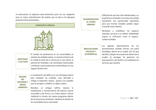 P á g i n a 56 | 108
A continuación, se explicara cada dimensión junto con sus categorías
para un mejor entendimiento del análisis que se hará a los ejemplos
posteriormente presentados:
DIMENSION URBANA
El sentido de pertenencia en las comunidades es
símbolo de vitalidad urbana. La memoria histórica de
la ciudad es parte de la cultura por lo que valorar el
patrimonio heredado y las actividades tradicionales
contribuye a que las personas se identifiquen con los
lugares donde viven.
IDENTIDAD
Y CULTURA
La reutilización de edificios es una estrategia valiosa
para revitalizar las ciudades, crear densidad y
mitigar la expansión urbana, ayuda a las ciudades
que se encogen a redefinir su tejido urbano.
Reutilizar un antiguo edificio impulsa la
revitalización y mantenimiento del entorno natural
circúndate y dar forma a un nuevo destino cultural
mediante la infusión de nuevos programas dentro
de las estructuras existentes, mediante el estudio de
las necesidades de la comunidad.
MEJORA
DEL
ENTORNO Y
MEDIO
AMBIENTE
Edificaciones que han sido abandonadas y su
arquitectura orientada a la producción puede
representar una oportunidad importante
para que muchas ciudades puedan seguir
creciendo hacia adentro.
Revitalizar y embellecer los espacios
naturales cercanos a un edificio rehabilitado
implica la unificación entre el espacio-
ciudad-sociedad.
INCORPORACION
AL TEJIDO
URBANO
Los agentes administrativos de los
ayuntamientos también forman una parte
estratégica dentro de la ciudad. Son los que
deciden y dirigen las actuaciones dentro de la
ciudad, se encargan de gestionar los
presupuestos y de facilitar a la ciudadanía los
servicios que necesita.
IMPLICACIONES
SOCIALES Y
ECONÓMICAS
 