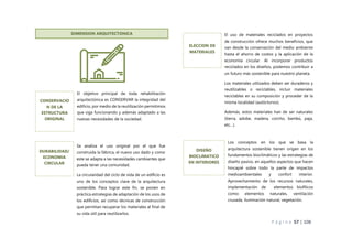 P á g i n a 57 | 108
v DIMENSION ARQUITECTONICA
El objetivo principal de toda rehabilitación
arquitectónica es CONSERVAR la integridad del
edificio, por medio de la reutilización permitimos
que siga funcionando y además adaptado a las
nuevas necesidades de la sociedad.
CONSERVACIO
N DE LA
ESTRUCTURA
ORIGINAL
El uso de materiales reciclados en proyectos
de construcción ofrece muchos beneficios, que
van desde la conservación del medio ambiente
hasta el ahorro de costos y la aplicación de la
economía circular. Al incorporar productos
reciclados en los diseños, podemos contribuir a
un futuro más sostenible para nuestro planeta.
Los materiales utilizados deben ser duraderos y
reutilizables o reciclables, incluir materiales
reciclables en su composición y proceder de la
misma localidad (autóctonos).
Además, estos materiales han de ser naturales
(tierra, adobe, madera, corcho, bambú, paja,
etc…).
ELECCION DE
MATERIALES
Los conceptos en los que se basa la
arquitectura sostenible tienen origen en los
fundamentos bioclimáticos y las estrategias de
diseño pasivo, en aquellos aspectos que hacen
hincapié sobre todo la parte de impactos
medioambientales y confort interior.
Aprovechamiento de los recursos naturales,
implementación de elementos biofílicos
como: elementos naturales, ventilación
cruzada, iluminación natural, vegetación.
DISEÑO
BIOCLIMATICO
EN INTERIORES
Se analiza el uso original por el que fue
construida la fábrica, el nuevo uso dado y como
este se adapta a las necesidades cambiantes que
pueda tener una comunidad.
La circularidad del ciclo de vida de un edificio es
uno de los conceptos clave de la arquitectura
sostenible. Para lograr este fin, se ponen en
práctica estrategias de adaptación de los usos de
los edificios, así como técnicas de construcción
que permitan recuperar los materiales al final de
su vida útil para reutilizarlos.
DURABILIDAD/
ECONOMIA
CIRCULAR
 