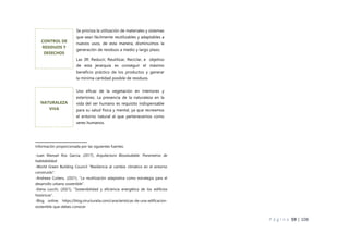 P á g i n a 59 | 108
Información proporcionada por las siguientes fuentes:
-Juan Manuel Ros García, (2017), Arquitectura Biosaludable. Parametros de
habitabilidad.
-World Green Building Council “Resiliencia al cambio climático en el entorno
construido”.
-Andreea Cutieru, (2021), “La reutilización adaptativa como estrategia para el
desarrollo urbano sostenible”.
-Elena Lucchi, (2021), “Sostenibilidad y eficiencia energética de los edificios
históricos”.
-Blog online: https://blog.structuralia.com/caracteristicas-de-una-edificacion-
sostenible-que-debes-conocer
Se prioriza la utilización de materiales y sistemas
que sean fácilmente reutilizables y adaptables a
nuevos usos, de esta manera, disminuimos la
generación de residuos a medio y largo plazo.
Las 3R: Reducir, Reutilizar, Reciclar, e objetivo
de esta jerarquía es conseguir el máximo
beneficio práctico de los productos y generar
la mínima cantidad posible de residuos.
CONTROL DE
RESIDUOS Y
DESECHOS
Uso eficaz de la vegetación en interiores y
exteriores. La presencia de la naturaleza en la
vida del ser humano es requisito indispensable
para su salud física y mental, ya que recreamos
el entorno natural al que pertenecemos como
seres humanos.
NATURALEZA
VIVA
 