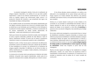 P á g i n a 6 | 108
RESUMEN
En las últimas décadas, estamos asistiendo a un cambio y una
adecuación a las necesidades de los nuevos tiempos para evitar que
tengan impacto en el medio ambiente. Nos referimos a las prácticas
sostenibles, que nosotros mismos, como parte de esta sociedad, tenemos
que considerar.
Vivimos en un mundo donde la lucha por la crisis climática se ha
convertido en una prioridad, la sostenibilidad está llamada a tener un
impacto relevante en cada uno de los ámbitos de nuestra vida. Los
espacios de trabajo no son excepción y, entre ellos, el coworking se
posiciona como una solución inteligente y más sostenible para el trabajo
colaborativo.
Por lo tanto, siendo esta investigacion un acercamiento hacia un manual
de rehabilitacion sostenible en espacios industriales, se tomaran como
referencia actuaciones de rehabilitacion sostenible realizadas en antiguos
contenedores fabriles de España, mas especificamente, en fabricas y
naves obsoletas, reflexionando sobre el uso original de cada espacio en
su contexto economico-social, y su uso actual, ¿como antiguos espacios
de trabajo pueden ser transformados en nuevos espacios de trabajo
no industriales?, siendo esta incognita un punto clave de esta
investigación.
Muchos de estos espacios de trabajo se han establecido en antiguas
edificaciones, creando una nueva forma de arquitectura donde la
sostenibilidad, la transformación, la reutilización y el compromiso con la
sociedad se presentan como los pilares de un nuevo concepto de
construcción.
La presente investigación aborda el tema de la reutilización de
antiguos espacios industriales y los cambios de uso que estos pueden
experimentar a través de las diversas transformaciones. En concreto se
centra en aquellos espacios que anteriormente daban servicio a la
producción industrial del momento y que actualmente dan lugar a las
necesidades de trabajo contemporáneas.
En las ciudades actuales nos encontramos ante espacios abandonados que
han dejado numerosas industrias tras el cese de su actividad original. Pero
es, desde hace un par de décadas, que la sociedad se ve más interesada en
la protección de estos espacios industriales, y reclama la conservación de
los mismos, manteniendo sus valores sociales, testimoniales, de
legitimidad…, siendo estos atribuidos por la misma sociedad.
Dado que el alcance de arquitectura industrial es amplio, esta investigación
se acota a espacios industriales, pudiendo ser estas fábricas o naves en
desuso. Analizaremos también, el avance que ha tenido la arquitectura
industrial en cuanto a su conservación, puesta en valor y rehabilitación.
Reutilizar ha sido un eficaz recurso para la conservación de edificaciones,
actualmente, supone una tendencia al alza para cualquier tipo de edificios.
En esta investigacion en concreto, nos centraremos en la reutilizacion de
antiguos espacios industriales. En definitiva, es una forma de salvar un
edificio, beneficiando así a la ciudad, al medio ambiente y minimizando el
uso de nuevos materiales.
La construcción es el primer sector que participa en el deterioro del medio
ambiente, incluyendo estos espacios abandonados, siendo parte de la
expansión innecesaria de las ciudades, destruyendo así, el entorno natural.
 