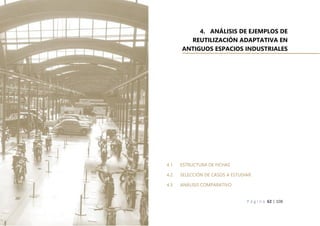 P á g i n a 62 | 108
4. ANÁLISIS DE EJEMPLOS DE
REUTILIZACIÓN ADAPTATIVA EN
ANTIGUOS ESPACIOS INDUSTRIALES
4.1. ESTRUCTURA DE FICHAS
4.2. SELECCIÓN DE CASOS A ESTUDIAR
4.3. ANÁLISIS COMPARATIVO
 