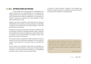 P á g i n a 63 | 108
4.1. ESTRUCTURA DE FICHAS
Se han establecido las bases generales de la Rehabilitación de
antiguas edificaciones, más específicamente en la Reutilización de
antiguas fábricas y naves industriales, centrándonos en el entendimiento
de las dimensiones que conlleva la rehabilitación, como parámetros a
analizar y evaluar para comprender como estas benefician el medio
urbano, arquitectónico y social.
Llegados a este punto, y teniendo a nuestra disposición los criterios de
sostenibilidad como herramienta principal para detectar las debilidades
y fortalezas de las edificaciones, solo queda aplicarlas a casos que
posteriormente se presentaran.
Se elaborarán fichas de cada proyecto que describirán y definirán el tipo
de intervención realizada, las estrategias aplicadas, luego se analizaran
estas estrategias de acuerdo a las categorías que ya hemos determinado,
de acuerdo con esto, determinaremos que proyectos aplican como
Buenas Practicas para este documento.
Para finalizar el estudio, se elaborará una tabla comparativa en la que se
evaluara de forma más resumida qué categorías han sido tenidas en
cuenta en cada intervención y que hayan tenido una transformación
positiva.
Esto nos llevará a las conclusiones finales sobre que estrategias son
esenciales al momento de realizar una intervención en antiguos espacios
industriales. Lo dicho hasta ahora hace referencia a una metodología
para llevar a cabo un análisis y unas conclusiones finales.
La relación de “buenas prácticas” recogidas en este catálogo hace
referencia a posibles soluciones a los problemas comunes que presentan
las actuaciones de intervención en antiguas fábricas.
En arquitectura “Buenas Prácticas” son acciones o iniciativas con
repercusiones tangibles y mesurables en cuanto a la mejora de la
calidad de vida de los habitantes y del medio ambiente de una
forma sostenible y que pueden servir como modelos para que
otros países o regiones puedan conocerlos y adaptarlos a su propia
situación.
- Naciones Unidas
 