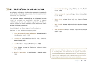 P á g i n a 65 | 108
4.2. SELECCIÓN DE CASOS A ESTUDIAR
Se analizara a continuación diversos casos de estudio en ciudades de
España, donde se describirán cada una de las dimensiones anteriormente
mencionadas en el capítulo 3.3.
Cabe mencionar que esta investigación es un acercamiento hacia un
manual de estrategias de rehabilitación sostenible en espacios
industriales, por lo tanto, este análisis no pretende profundizar en
aspectos concretos, se intenta sistematizar ciertas categorías de análisis
de modo transversal y multiescalar.
Este estudio puede ser objetos de posteriores investigaciones.
Dicho esto, los casos de estudio serán los siguientes:
 Centro de Innovación Urbana de Barcelona, Antigua fábrica Ca
l’alier, Barcelona, España. (1853)
 Can Minguell, Antigua fábrica de hilatura, tinte y confección,
Mataró, España. (1854)
 Loom, Real fábrica de tapices, Madrid, España. (1889)
 Ombú, Antigua Sociedad de Gasificación Industrial, Madrid,
España. (1905)
 Jeff HQ & Jeff Works, “La Centrifugadora”, Valencia, España.
(1905)
 La Industrial Coworking, Antigua fábrica de hielo, Madrid,
España. (1909)
 Centro municipal de empresas, Antigua fábrica Cristasa, Gijón,
España. (1910)
 Fàbrica Ramis, Antigua fábrica textil, Inca, Mallorca, España.
(1920)
 Nest City Lab, Antigua calderería Ortells, Barcelona, España.
(1936)
 Sede de Galenicum, Antigua Imprenta, Esplugues de Llobregat,
España. (1963)
Nota importante: Todas las imágenes e información que se recogen
en el catálogo han sido obtenidas de las páginas web de los
correspondientes estudios arquitectónicos que han realizado las
intervenciones, páginas web de las empresas promotoras, artículos
acerca del proyecto, así como de otras fuentes fidedignas.
 