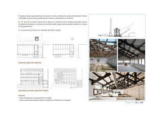 P á g i n a 71 | 108
PLANTAS ARQUITECTONICAS
FUENTES
> https://tonigirones.com/proyecto/can-mingell/
> https://www.espaisrecobrats.cat/can-minguell-nau-doficines-can-minguell/
8_ Espacios amplios aprovechando la iluminación natural y ventilación cruzada manteniendo el interior
confortable, el grosor de las paredes permite reducir el soleamiento en el interior.
9 / 10_ Uno de los puntos fuertes de las obras es la utilización de las energías renovables para la
climatización del espacio y la producción de electricidad y agua caliente sanitaria mediante un sistema
de canje geotérmico.
11_ Se aprovecha al máximo los materiales del edificio original.
SECCION/FACHADA ARQUITECTONICA
 