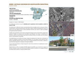 P á g i n a 75 | 108
OMBÚ, ANTIGUA SOCIEDAD DE GASIFICACIÓN INDUSTRIAL
MADRID, ESPAÑA
Ubicado en C. Acanto, 3, 28045 Madrid
El complejo de suministro de gas fue diseñado por los arquitectos Luis de Landecho y Jordán de
Urríes en 1905.
Se componía de un edificio de motores, nave de bombas, fábrica de sulfato amónico, almacenes, oficinas,
casa de obreros y central de transformación. Esta última, creada en 1908, fue derribada para construir las
salas del Cine Cité. Además, tenía su propio apartadero ferroviario para recibir el carbón que llegaba
principalmente desde Puertollano.
El edificio más característico (el único de uso industrial que sigue en pie) es el de motores, una gran nave
industrial. También se conservan otros dos edificios que albergaron las oficinas, la vivienda de los
directivos y, además, la casa de obreros que incluía los vestuarios, aseos y un comedor, así como viviendas
para los contramaestres y los guardas.
La actividad básica era la producción de gas y energía termoeléctrica por medio de la combustión de
carbón. Sin embargo, el proyecto no tuvo el éxito deseado y en 1912 pasaría a formar parte de Unión
Eléctrica Madrileña. Después, pasaría a manos de la Compañía Madrileña de Alumbrado y Calefacción
para finalmente integrarse en la empresa municipal Gas Madrid.
Tras unos años de abandono a finales del siglo XX, Unión Fenosa invertiría en la rehabilitación de estos
edificios industriales.
Posteriormente en 2017, la compañía ACCIONA adquiere este edificio para convertirlo en espacio de
oficinas, el proyecto unifica una mezcla única de terrenos públicos y privados con un paisaje verde que
se extiende hasta la estación contigua de Méndez Álvaro.
1956
2023
Imagen propia
USO ACTUAL:
COMPLEJO DE OFICINA
FECHA DE INTERVENCIÓN:
2020-2022
TIPO DE INTERVENCIÓN:
REUTILIZACION DE ANTIGUA NAVE DE MOTORES (10,000 m²)
PROMOTOR:
ACCIONA
ESTUDIO DE ARQUITECTURA:
FOSTER + PARTNERS
 