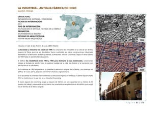 P á g i n a 81 | 108
1956
LA INDUSTRIAL, ANTIGUA FÁBRICA DE HIELO
MADRID, ESPAÑA
Ubicado en Calle de San Andrés, 8, Local, 28004 Madrid
La Sociedad La Industrial fue creada en 1909. Se compraron dos inmuebles en la calle de San Andrés
esquina La Palma que tras ser derribados, fueron sustituidos por varias construcciones industriales
destinadas a la fabricación de hielo y además, a almacenes, oficinas y cocheras. Según el censo obrero
de 1949 había en plantilla 46 trabajadores.
El edificio fue rehabilitado entre 1983 y 1985 para destinarlo a usos residenciales, conservando
íntegra la fachada de ladrillo visto de estética mudéjar de la calle San Andrés y la inscripción con
decoración en la calle Palma.
En la reforma de 1983 se pierde en su totalidad la estructura original de la fábrica y se construye un
edificio de nueva planta, dejando solamente la fachada original intacta.
En la actualidad las viviendas han mantenido su estructura original, sin embargo, la planta baja en el año
2012 se trasforma en lo que hoy es La Industrial Coworking.
El nuevo espacio de coworking ocupa un espacio de 342m2, con una capacidad en su interior de 30
puestos de trabajo, preservando en su interior las características arquitectónicas del edificio que surgió
tras el derribo de la fábrica original.
2023
USO ACTUAL:
INCUBADORA DE EMPRESAS / COWORKING
FECHA DE INTERVENCION:
2012
TIPO DE INTERVENCIÓN:
REUTILIZACION DE ANTIGUA FACHADA DE LA FÁBRICA
PROMOTOR:
AYUNTAMIENTO DE MADRID
ESTUDIO DE ARQUITECTURA:
MARTIN MAJAN ARQUITECTOS
 