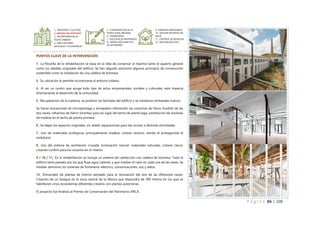 P á g i n a 86 | 108
PUNTOS CLAVE DE LA INTERVENCIÓN
1_ La filosofía de la rehabilitación se basa en la idea de conservar al máximo tanto el aspecto general
como los detalles originales del edificio. Se han seguido asimismo algunos principios de construcción
sostenible como la instalación de una caldera de biomasa.
3_ Su ubicación le permite incorporarse al entorno urbano.
4_ Al ser un centro que acoge todo tipo de actos empresariales, sociales y culturales, esto impacta
directamente al desarrollo de la comunidad.
5_ Recuperación de la cubierta, se pintaron las fachadas del edificio y se instalaron ventanales nuevos.
Se hacen actuaciones de micropilotage y encepados reforzando las columnas de hierro fundido de las
dos naves; refuerzos de hierro (tirantes) para las vigas del techo de planta baja; substitución de traviesas
de madera en el techo de planta primera.
6_ Se dejan los espacios originales, sin añadir separaciones para dar acceso a distintas actividades.
7_ Uso de materiales ecológicos, principalmente madera, colores neutros, siendo el protagonista el
mobiliario.
8_ Uso del sistema de ventilación cruzada, iluminación natural, materiales naturales, colores claros,
creando confort para los usuarios en el interior.
9 / 10 / 11_ En la rehabilitación se incluye un sistema de calefacción con caldera de biomasa. Todo el
edificio tiene paneles por los que fluye agua caliente, y que irradian el calor en cada una de las naves. Se
instalan asimismo los sistemas de fontanería, eléctrico, comunicaciones, voz y datos.
12_ Entramado de plantas de interior pensado para la renovación del aire de las diferentes naves.
Creación de un bosque en la zona central de la fábrica que dispondrá de 300 metros en los que se
habilitarán cinco ecosistemas diferentes creados con plantas autóctonas.
El proyecto fue finalista al Premio de Conservación del Patrimonio ARCA.
1_ IDENTIDAD Y CULTURA
2_ MEJORA DEL ENTORNO
3_ INCORPORACION AL
TEJIDO URBANO
4_ IMPLICACIONES
SPOCIALES Y ECONOMICAS
5_ CONSERVACION DE LA
ESTRUCTURA ORIGINAL
6_ DURABILIDAD
7_ ELECCION DE MATERIALES
8_ DISENO BIOCLIMATICO
EN INTERIORES
9_ ENERGIAS RENOVABLES
10_ GESTION EFICIENTE DEL
AGUA
11_ CONTROL DE RESIDUOS
12_ NATURALEZA VIVA
 