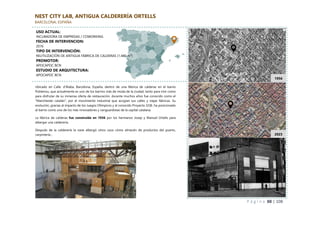 P á g i n a 88 | 108
NEST CITY LAB, ANTIGUA CALDERERÍA ORTELLS
BARCELONA, ESPAÑA
Ubicado en Calle. d'Àlaba, Barcelona, España, dentro de una fábrica de calderas en el barrio
Poblenou, que actualmente es uno de los barrios más de moda de la ciudad, tanto para vivir como
para disfrutar de su inmensa oferta de restauración, durante muchos años fue conocido como el
"Manchester catalán", por el movimiento industrial que acogían sus calles y viejas fábricas. Su
evolución, gracias al impacto de los Juegos Olímpicos y al conocido Proyecto 22@, ha posicionado
al barrio como uno de los más innovadores y vanguardistas de la capital catalana.
La fábrica de calderas fue construida en 1936 por los hermanos Josep y Manuel Ortells para
albergar una calderería.
Después de la calderería la nave albergó otros usos cómo almacén de productos del puerto,
carpintería…
1956
2023
USO ACTUAL:
INCUBADORA DE EMPRESAS / COWORKING
FECHA DE INTERVENCION:
2016
TIPO DE INTERVENCIÓN:
REUTILIZACIÓN DE ANTIGUA FÁBRICA DE CALDERAS (1.480 m²)
PROMOTOR:
APOCAPOC BCN
ESTUDIO DE ARQUITECTURA:
APOCAPOC BCN
 