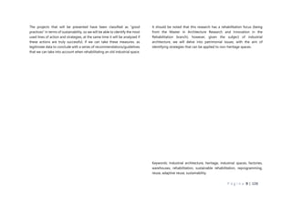 P á g i n a 9 | 108
The projects that will be presented have been classified as “good
practices” in terms of sustainability, so we will be able to identify the most
used lines of action and strategies, at the same time it will be analyzed if
these actions are truly successful, if we can take these measures. as
legitimate data to conclude with a series of recommendations/guidelines
that we can take into account when rehabilitating an old industrial space.
It should be noted that this research has a rehabilitation focus (being
from the Master in Architecture Research and Innovation in the
Rehabilitation branch), however, given the subject of industrial
architecture, we will delve into patrimonial issues, with the aim of
identifying strategies that can be applied to non-heritage spaces.
Keywords: Industrial architecture, heritage, industrial spaces, factories,
warehouses, rehabilitation, sustainable rehabilitation, reprogramming,
reuse, adaptive reuse, sustainability.
 