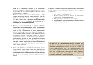 P á g i n a 97 | 108
pesar de la intervención realizada y las posibilidades
arquitectónicas que ofrecía, el uso del que fue dotada no cubría
las necesidades de los ciudadanos y debido a ello cerró en los 2
años posteriores a su apertura.
En el caso contrario se encuentra la Fábrica Ramis, que se ha
dotado de múltiples usos que ofrecen servicio a todos los
habitantes de la ciudad, además del coworking, para mantener
viva tanto la fábrica como al vecindario, ofreciendo actividades
sociales. Por lo tanto, reutilización y necesidades de la
comunidad son conceptos inseparables.
 Destaca la ventajosa localización de los conjuntos industriales
transformados. Debido a la expansión urbana, dichos espacios
suelen estar ya integrados en continuidad con el tejido urbano
actual. Así pues, la reutilización de los mismos será positiva de
albergar esta tipología para el personal que allí trabaja, ya que
se encuentran fácilmente accesibles a través de todos los medios
de transporte posibles, al igual que rodeados de todos los
equipamientos necesarios para las personas que allí trabajan,
cabe mencionar también, la labor del gobierno local para
fomentar la rehabilitación de zonas industriales, por ejemplo el
caso de el “Plan ARE” en Esplugues de Llobregat, Barcelona, para
revitalizar el barrio de Montesa, donde se vio beneficiada la
actual sede de Galenicum.
 Como punto débil esta la ausencia de Naturaleza viva en algunos
de los proyectos. En este ámbito, se suele partir de terrenos muy
artificiales, con un suelo prácticamente sellado, por lo tanto,
impermeable, rodeado de grandes infraestructuras de transporte
que además, pueden actuar como barreras para la accesibilidad
blanda.
Es necesaria y urgente la incorporación de principios de re-naturalización
en cada escala, no olvidemos que la naturaleza aporta ciertas ventajas en
el ser humano:
1. Disminuyen la ansiedad y el estrés
2. En los espacios de trabajo, favorece la capacidad de
concentración y potencia la inspiración
3. Mejora también la productividad en las empresas
4. Conciencia a los usuarios del espacio de la importancia de
cuidar el medio ambiente.
No cabe duda de la abundancia de conjuntos industriales aun
abandonados disponibles en el España, atendiendo siempre a las
necesidades que presente la población del lugar en que este se
encuentre, la posibilidad de dotar a las antiguas fábricas a un uso
actual, como un espacio de coworking será de impacto positivo,
tanto para la ciudad como al edificio en el que se implante,
atendiendo a los principios de sostenibilidad que se exigen en la
actualidad y respetando la arquitectura existente.
 