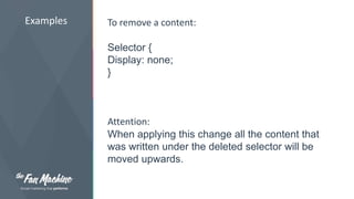Examples To remove a content: 
Selector { 
Display: none; 
} 
Attention: 
When applying this change all the content that 
was written under the deleted selector will be 
moved upwards. 
 