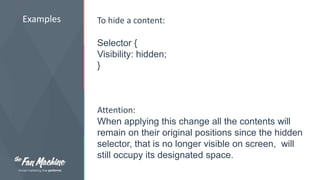 Examples To hide a content: 
Selector { 
Visibility: hidden; 
} 
Attention: 
When applying this change all the contents will 
remain on their original positions since the hidden 
selector, that is no longer visible on screen, will 
still occupy its designated space. 
 