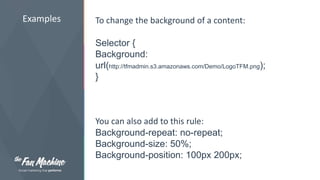 Examples To change the background of a content: 
Selector { 
Background: 
url(http://tfmadmin.s3.amazonaws.com/Demo/LogoTFM.png); 
} 
You can also add to this rule: 
Background-repeat: no-repeat; 
Background-size: 50%; 
Background-position: 100px 200px; 
 
