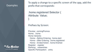 Examples 
To apply a change to a specific screen of the app, add the 
prefix that corresponds: 
.home.registered Selector { 
Attribute: Value; 
} 
Prefixes by Screen: 
Preview: .comingPromos 
Home: .home 
Home Variants: 
Home – Before Entering: .home.start 
Home – After Entering: .home.registered 
Home – Ended Action: .home.finished 
Register: .register 
Ranking: .viewentries 
Specific Participation: .entry 
 