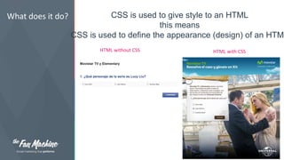 What does it do? CSS is used to give style to an HTML 
this means 
CSS is used to define the appearance (design) of an HTML 
HTML without CSS HTML with CSS 
 