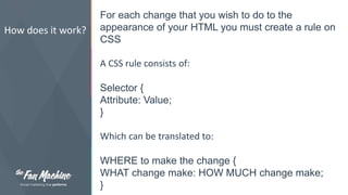 How does it work? 
For each change that you wish to do to the 
appearance of your HTML you must create a rule on 
CSS 
A CSS rule consists of: 
Selector { 
Attribute: Value; 
} 
Which can be translated to: 
WHERE to make the change { 
WHAT change make: HOW MUCH change make; 
} 
 