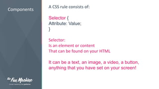 Components 
A CSS rule consists of: 
Selector { 
Attribute: Value; 
} 
Selector: 
Is an element or content 
That can be found on your HTML 
It can be a text, an image, a video, a button, 
anything that you have set on your screen! 
 