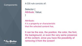 Components 
A CSS rule consists of: 
Selector { 
Attribute: Value; 
} 
Attribute: 
It is a property or characteristic 
that the selected content has. 
It can be the size, the position, the color, the font, 
the background, or even the very same presence 
of the content, since you have the possibility of 
removing it from the screen! 
 