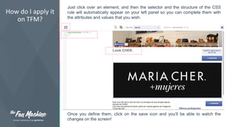 How do I apply it 
on TFM? 
Just click over an element, and then the selector and the structure of the CSS 
rule will automatically appear on your left panel so you can complete them with 
the attributes and values that you wish. 
Once you define them, click on the save icon and you’ll be able to watch the 
changes on the screen! 
 