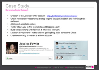 Case Study
Generating Social Outreach


 •   Creation of the Jessica Fowler account - http://twitter.com/womenunderwear
 •   Grown followers by researching the top lingerie bloggers/tweeters and following their
     audience
 •   Addition of a realistic picture
 •   Twitter allows you to find journalists and bloggers easily
 •   Build up relationship with relevant & influential followers
 •   Location: Everywhere – not to rule out getting blog posts across the Globe
 •   Created own blog to make it a realistic account
 