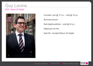 Guy Levine
CEO – Return On Digital


                          Founded .com @ 17 y.o. – sold @ 18 y.o.

                          Bummed around

                          Built digital publisher – sold @ 24 y.o.

                          Digital gun for hire

                          Sept 08 – founded Return On Digital
 