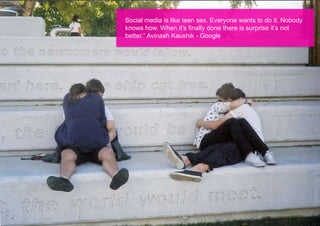 Social media is like teen sex. Everyone wants to do it. Nobody
knows how. When it’s finally done there is surprise it’s not
better.” Avinash Kaushik - Google
 