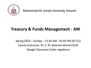 Treasury & Funds Management - AW
Mohammad Ali Jinnah University, Karachi
Spring 2023 – Sunday – 11:45 AM - 02:45 PM (CF-C1)
Course Instructor: Dr. S. M. Noaman Ahmed Shah
Google Classroom Code: mgvdoma
 