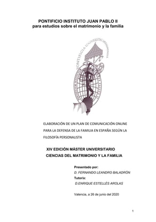1
PONTIFICIO INSTITUTO JUAN PABLO II
para estudios sobre el matrimonio y la familia
ELABORACIÓN DE UN PLAN DE COMUNICACIÓN ONLINE
PARA LA DEFENSA DE LA FAMILIA EN ESPAÑA SEGÚN LA
FILOSOFÍA PERSONALISTA
XIV EDICIÓN MÁSTER UNIVERSITARIO
CIENCIAS DEL MATRIMONIO Y LA FAMILIA
Presentado por:
D. FERNANDO LEANDRO BALADRÓN
Tutor/a:
D.ENRIQUE ESTELLÉS AROLAS
Valencia, a 26 de junio del 2020
 