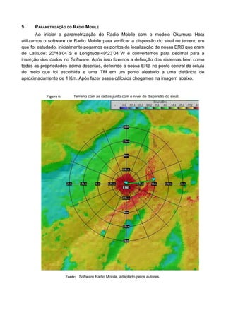 5 PARAMETRIZAÇÃO DO RADIO MOBILE
Ao iniciar a parametrização do Radio Mobile com o modelo Okumura Hata
utilizamos o software de Radio Mobile para verificar a dispersão do sinal no terreno em
que foi estudado, inicialmente pegamos os pontos de localização de nossa ERB que eram
de Latitude: 20º48’04’’S e Longitude:49º23’04’’W e convertemos para decimal para a
inserção dos dados no Software. Após isso fizemos a definição dos sistemas bem como
todas as propriedades acima descritas, definindo a nossa ERB no ponto central da célula
do meio que foi escolhida e uma TM em um ponto aleatório a uma distância de
aproximadamente de 1 Km. Após fazer esses cálculos chegamos na imagem abaixo.
Figura 6: Terreno com as radias junto com o nível de dispersão do sinal.
Fonte: Software Radio Mobile, adaptado pelos autores.
 