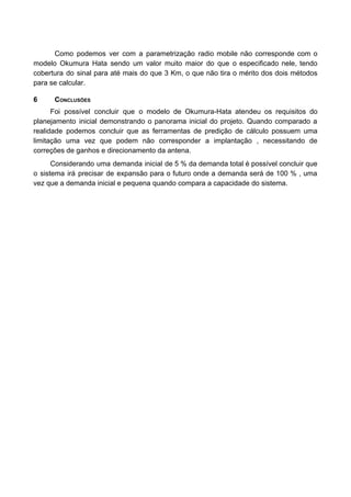 Como podemos ver com a parametrização radio mobile não corresponde com o
modelo Okumura Hata sendo um valor muito maior do que o especificado nele, tendo
cobertura do sinal para até mais do que 3 Km, o que não tira o mérito dos dois métodos
para se calcular.
6 CONCLUSÕES
Foi possível concluir que o modelo de Okumura-Hata atendeu os requisitos do
planejamento inicial demonstrando o panorama inicial do projeto. Quando comparado a
realidade podemos concluir que as ferramentas de predição de cálculo possuem uma
limitação uma vez que podem não corresponder a implantação , necessitando de
correções de ganhos e direcionamento da antena.
Considerando uma demanda inicial de 5 % da demanda total é possível concluir que
o sistema irá precisar de expansão para o futuro onde a demanda será de 100 % , uma
vez que a demanda inicial e pequena quando compara a capacidade do sistema.
 